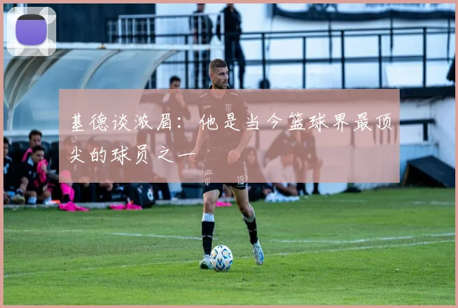 基德谈浓眉：他是当今篮球界最顶尖的球员之一