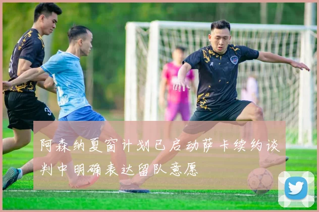 阿森纳夏窗计划已启动萨卡续约谈判中明确表达留队意愿