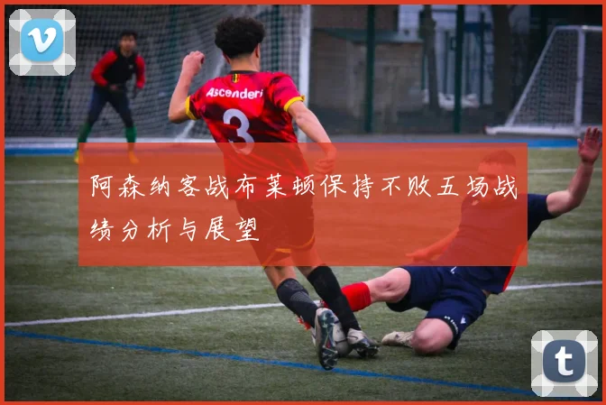 阿森纳客战布莱顿保持不败五场战绩分析与展望