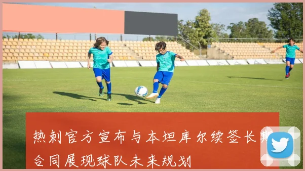 热刺官方宣布与本坦库尔续签长期合同展现球队未来规划