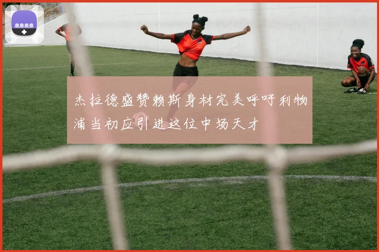 杰拉德盛赞赖斯身材完美呼吁利物浦当初应引进这位中场天才