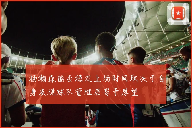 杨瀚森能否稳定上场时间取决于自身表现球队管理层寄予厚望
