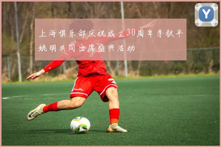 上海俱乐部庆祝成立30周年李秋平姚明共同出席盛典活动