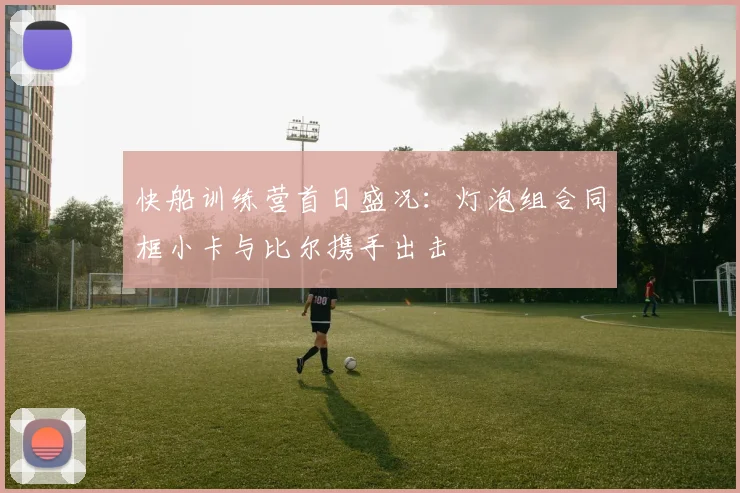 快船训练营首日盛况：灯泡组合同框小卡与比尔携手出击