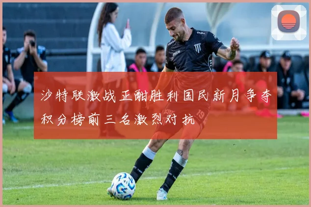 沙特联激战正酣胜利国民新月争夺积分榜前三名激烈对抗