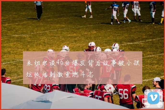 米切尔谈46分爆发背后故事被小孩垃圾话刺激重燃斗志