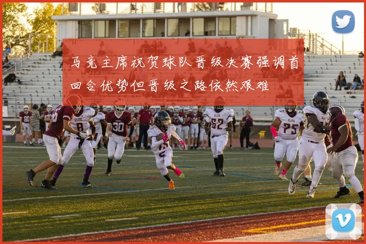 马竞主席祝贺球队晋级决赛强调首回合优势但晋级之路依然艰难