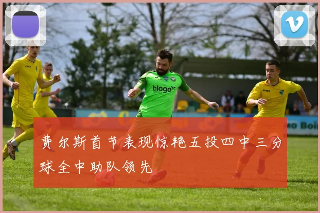 费尔斯首节表现惊艳五投四中三分球全中助队领先