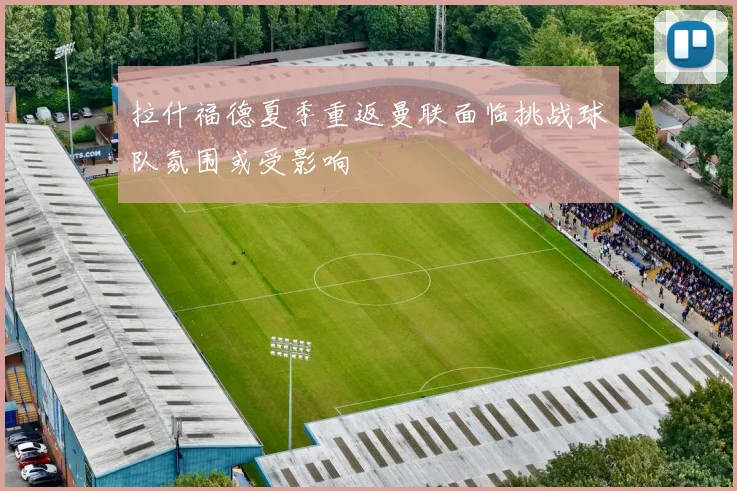 拉什福德夏季重返曼联面临挑战球队氛围或受影响
