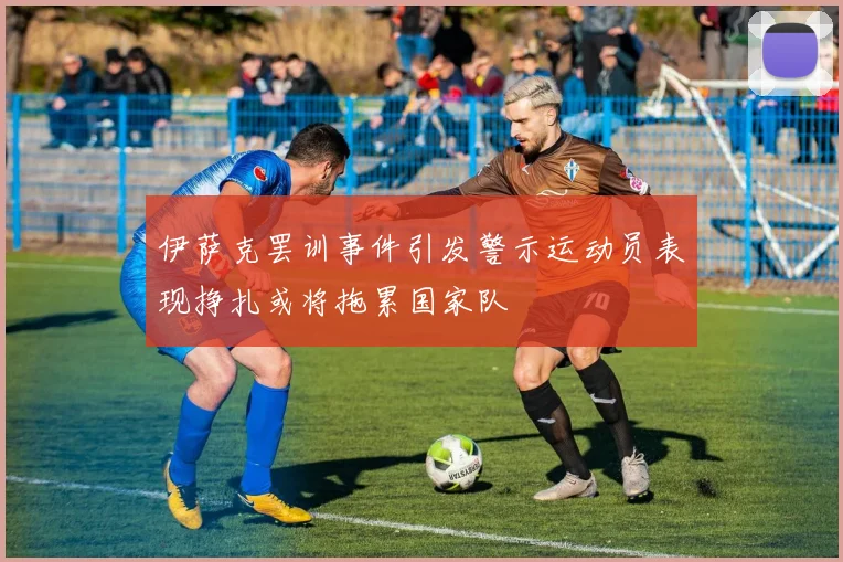 伊萨克罢训事件引发警示运动员表现挣扎或将拖累国家队