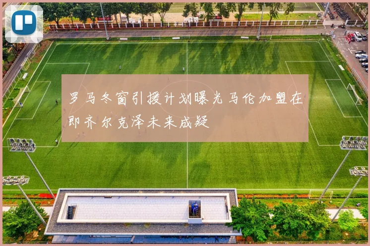 罗马冬窗引援计划曝光马伦加盟在即齐尔克泽未来成疑
