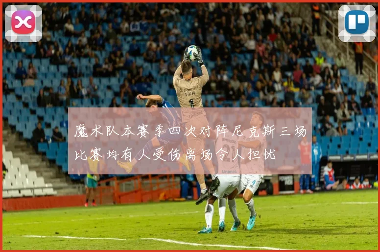 魔术队本赛季四次对阵尼克斯三场比赛均有人受伤离场令人担忧