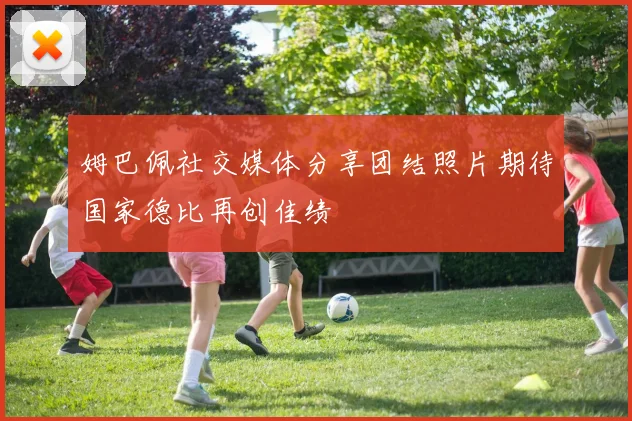 姆巴佩社交媒体分享团结照片期待国家德比再创佳绩
