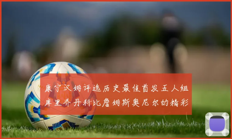 康宁汉姆评选历史最佳首发五人组库里乔丹科比詹姆斯奥尼尔的精彩分析