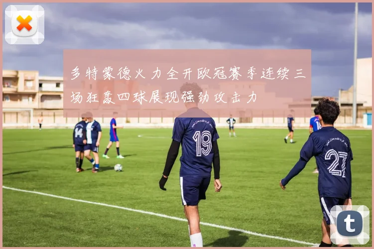 多特蒙德火力全开欧冠赛季连续三场狂轰四球展现强劲攻击力