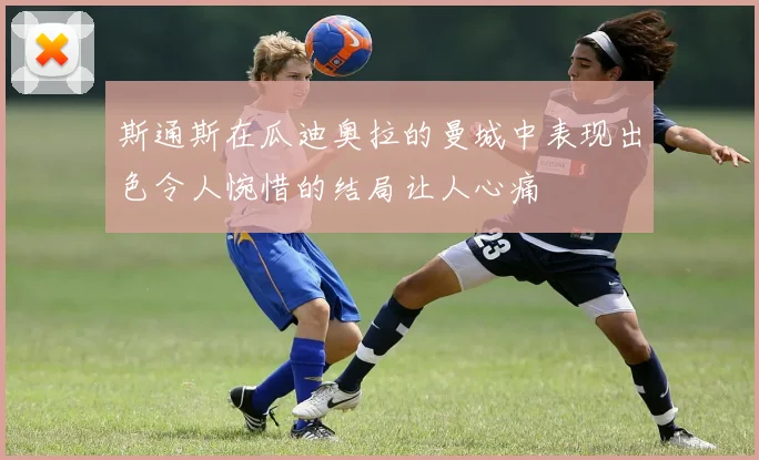 斯通斯在瓜迪奥拉的曼城中表现出色令人惋惜的结局让人心痛
