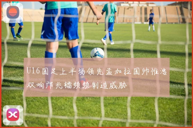 U16国足上半场领先孟加拉国帅惟浩双响邝兆镭频频制造威胁
