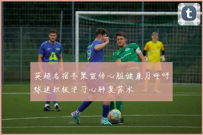 英超名宿齐聚宣传心脏健康月呼吁球迷积极学习心肺复苏术