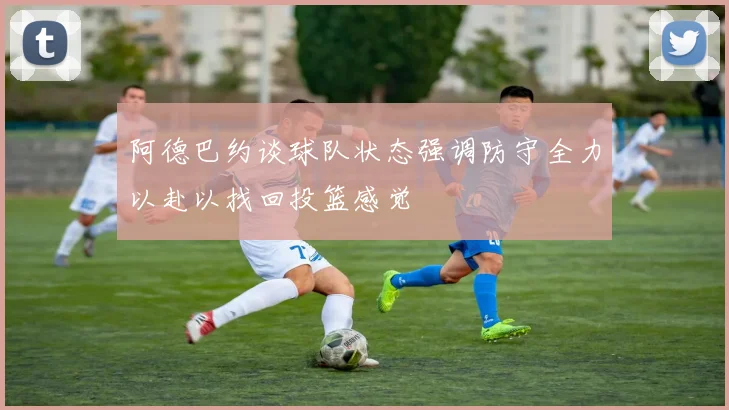 阿德巴约谈球队状态强调防守全力以赴以找回投篮感觉