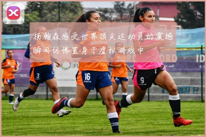杨瀚森感受世界顶尖运动员的震撼瞬间仿佛置身于虚拟游戏中