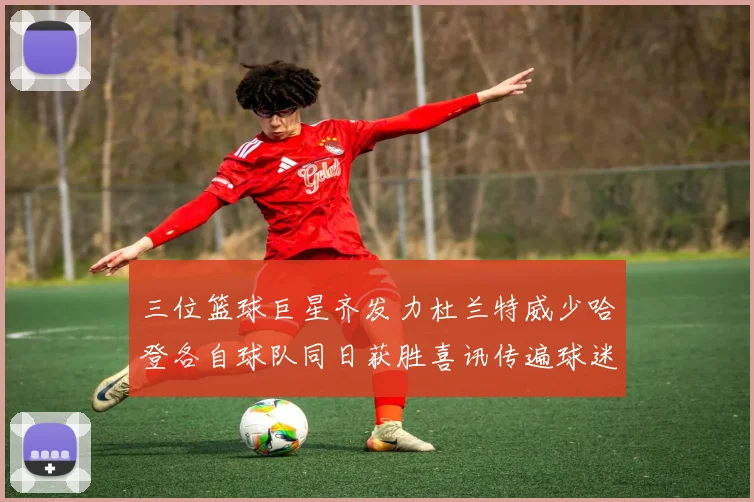 三位篮球巨星齐发力杜兰特威少哈登各自球队同日获胜喜讯传遍球迷圈