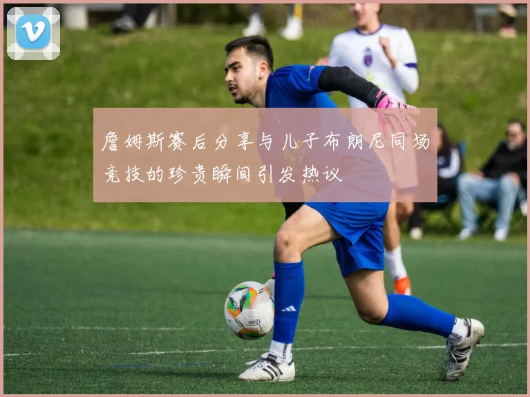 詹姆斯赛后分享与儿子布朗尼同场竞技的珍贵瞬间引发热议