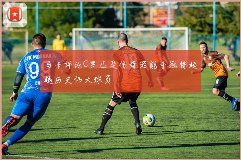 马卡评论C罗已是传奇若能夺冠将超越历史伟大球员
