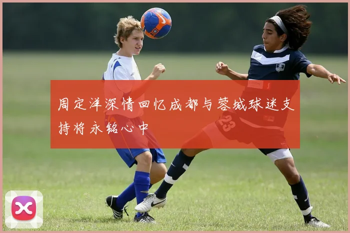 周定洋深情回忆成都与蓉城球迷支持将永铭心中