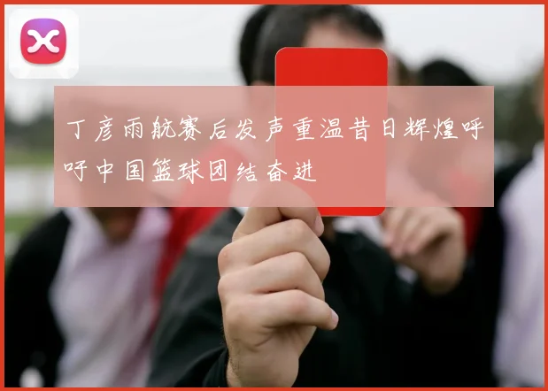 丁彦雨航赛后发声重温昔日辉煌呼吁中国篮球团结奋进