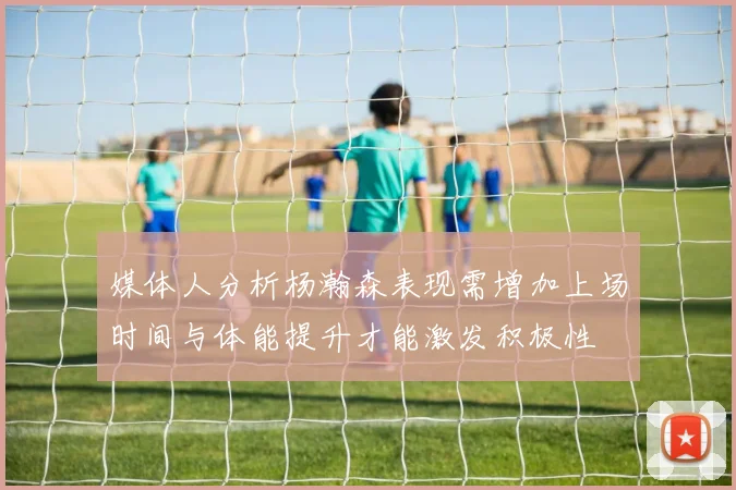 媒体人分析杨瀚森表现需增加上场时间与体能提升才能激发积极性