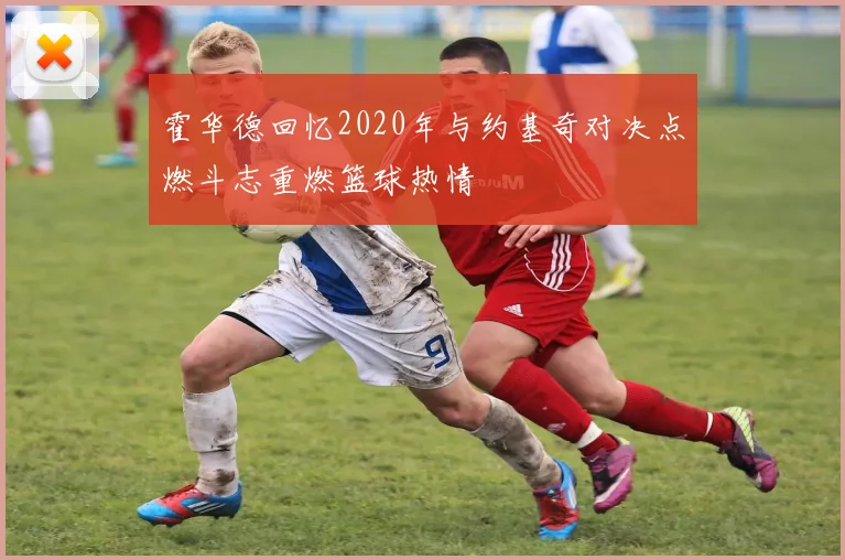 霍华德回忆2020年与约基奇对决点燃斗志重燃篮球热情