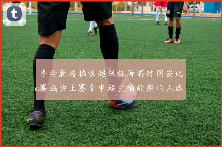 李海新将执法超级杯海港对国安比赛成为上赛季中超金哨的热门人选