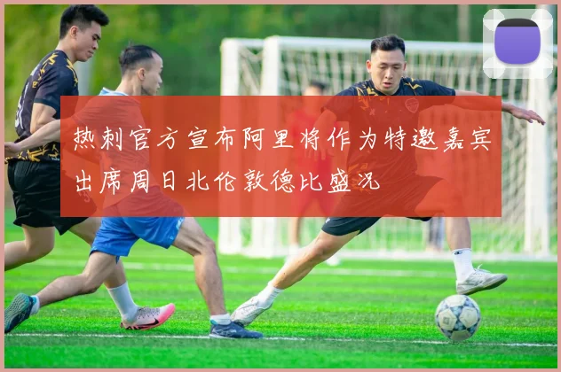 热刺官方宣布阿里将作为特邀嘉宾出席周日北伦敦德比盛况